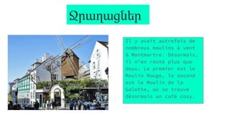 Ջրաղացներ
Il y avait autrefois de
nombreux moulins à vent
à Montmartre. Désormais,
il n'en reste plus que
deux. Le premier est le
Moulin Rouge, le second
est le Moulin de la
Galette, où se trouve
désormais un café cosy.
 