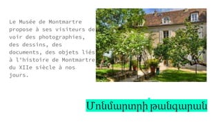 Մոնմարտրի թանգարան
Le Musée de Montmartre
propose à ses visiteurs de
voir des photographies,
des dessins, des
documents, des objets liés
à l'histoire de Montmartre
du XIIe siècle à nos
jours.
 