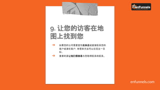 9. 让您的访客在地
图上找到您
➔ 如果您的公司需要宣传实体店或直接联系您的
客户或潜在客户，有很多方法可以实现这一目
标。
➔ 重要的是让他们很容易与您取得联系和联系。
enfunnels.com
 