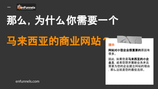 那么，为什么你需要一个
马来西亚的商业网站？
提示
网站对小型企业很重要的原因有
很多。
因此，如果您是马来西亚的小企
业主，或者您想开展新业务并且
需要为您的企业建立网站的理由
，那么这就是您的最佳选择。
enfunnels.com
 