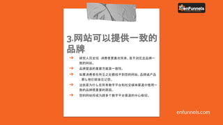 3.网站可以提供一致的
品牌
➔ 研究人员发现，消费者更喜欢简单、易于浏览且品牌一
致的网站。
➔ 品牌塑造的重要方面是一致性。
➔ 如果消费者在所见之处都找不到您的网站、品牌或产品
，那么他们就会忘记您。
➔ 这就是为什么在所有数字平台和社交媒体渠道中使用一
致的品牌很重要的原因。
➔ 您的网站将成为跨多个数字平台渠道的中心枢纽。
enfunnels.com
 