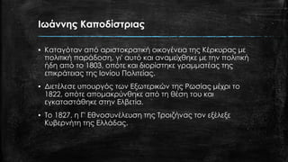 Ιωάννης Καποδίστριας
▪ Καταγόταν από αριστοκρατική οικογένεια της Κέρκυρας με
πολιτική παράδοση, γι' αυτό και αναμείχθηκε με την πολιτική
ήδη από το 1803, οπότε και διορίστηκε γραμματέας της
επικράτειας της Ιονίου Πολιτείας.
▪ Διετέλεσε υπουργός των Εξωτερικών της Ρωσίας μέχρι το
1822, οπότε απομακρύνθηκε από τη θέση του και
εγκαταστάθηκε στην Ελβετία.
▪ Το 1827, η Γ' Εθνοσυνέλευση της Τροιζήνας τον εξέλεξε
Κυβερνήτη της Ελλάδας.
 