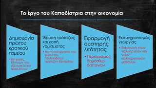 Το έργο του Καποδίστρια στην οικονομία
Δημιουργία
πρώτου
κρατικού
ταμείου
•Εισφορές
Ελλήνων του
εξωτερικού και
Φιλελλήνων
Ίδρυση τράπεζας
και κοπή
νομίσματος
•Με τη συνεργασία του
φίλου του
Γαλλοελβετού
τραπεζίτη Εϋνάρδου
Εφαρμογή
αυστηρής
λιτότητας
•Περιορισμός
δημοσίων
δαπανών
Εκσυγχρονισμός
γεωργίας
• Εισαγωγή νέων
καλλιεργειών και
νέων
καλλιεργητικών
μεθόδων
 