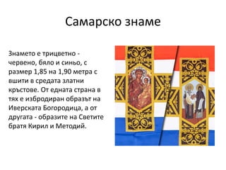 Самарско знаме
Знамето е трицветно -
червено, бяло и синьо, с
размер 1,85 на 1,90 метра с
вшити в средата златни
кръстове....