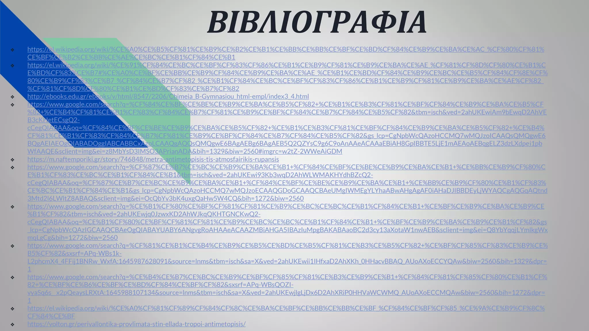 ΒΙΒΛΙΟΓΡΑΦΙΑ
❖ https://el.wikipedia.org/wiki/%CE%A0%CE%B5%CF%81%CE%B9%CE%B2%CE%B1%CE%BB%CE%BB%CE%BF%CE%BD%CF%84%CE%B9%CE%BA%CE%AC_%CF%80%CF%81%
CE%BF%CE%B2%CE%BB%CE%AE%CE%BC%CE%B1%CF%84%CE%B1
❖ https://el.wikipedia.org/wiki/%CE%91%CF%84%CE%BC%CE%BF%CF%83%CF%86%CE%B1%CE%B9%CF%81%CE%B9%CE%BA%CE%AE_%CF%81%CF%8D%CF%80%CE%B1%C
E%BD%CF%83%CE%B7#%CE%A0%CE%BF%CE%BB%CE%B9%CF%84%CE%B9%CE%BA%CE%AE_%CE%B1%CE%BD%CF%84%CE%B9%CE%BC%CE%B5%CF%84%CF%8E%CF%
80%CE%B9%CF%83%CE%B7_%CF%84%CE%B7%CF%82_%CE%B1%CF%84%CE%BC%CE%BF%CF%83%CF%86%CE%B1%CE%B9%CF%81%CE%B9%CE%BA%CE%AE%CF%82_
%CF%81%CF%8D%CF%80%CE%B1%CE%BD%CF%83%CE%B7%CF%82
❖ http://ebooks.edu.gr/ebooks/v/html/8547/2206/Chimeia_B-Gymnasiou_html-empl/index3_4.html
❖ https://www.google.com/search?q=%CF%84%CE%BF%CE%BE%CE%B9%CE%BA%CE%B5%CF%82+%CE%B1%CE%B3%CF%81%CE%BF%CF%84%CE%B9%CE%BA%CE%B5%CF
%82+%CE%B4%CF%81%CE%B1%CF%83%CF%84%CE%B7%CF%81%CE%B9%CE%BF%CF%84%CE%B7%CF%84%CE%B5%CF%82&tbm=isch&ved=2ahUKEwiAm9bEwqD2AhVE
B3cKHetECsgQ2-
cCegQIABAA&oq=%CF%84%CE%BF%CE%BE%CE%B9%CE%BA%CE%B5%CF%82+%CE%B1%CE%B3%CF%81%CE%BF%CF%84%CE%B9%CE%BA%CE%B5%CF%82+%CE%B4%
CF%81%CE%B1%CF%83%CF%84%CE%B7%CF%81%CE%B9%CE%BF%CF%84%CE%B7%CF%84%CE%B5%CF%82&gs_lcp=CgNpbWcQAzoHCCMQ7wMQJzoICAAQsQMQgwE6
BQgAEIAEOgQIABADOggIABCABBCxAzoLCAAQgAQQsQMQgwE6BAgAEBg6BAgAEB5Q2QZYsC9g6C9oAnAAeACAAaEBiAH8GpIBBTE5LjE1mAEAoAEBqgELZ3dzLXdpei1pb
WfAAQE&sclient=img&ei=z8MbYsD3IMSO3APrianADA&bih=1329&biw=2560#imgrc=w2tZ-2WWeAiGDM
❖ https://m.naftemporiki.gr/story/746848/metra-antimetopisis-tis-atmosfairikis-rupansis
❖ https://www.google.com/search?q=%CF%87%CE%B7%CE%BC%CE%B9%CE%BA%CE%B1+%CF%84%CE%BF%CE%BE%CE%B9%CE%BA%CE%B1+%CE%BB%CE%B9%CF%80%C
E%B1%CF%83%CE%BC%CE%B1%CF%84%CE%B1&tbm=isch&ved=2ahUKEwi93Kb3wqD2AhWLWMAKHYdhBZcQ2-
cCegQIABAA&oq=%CF%87%CE%B7%CE%BC%CE%B9%CE%BA%CE%B1+%CF%84%CE%BF%CE%BE%CE%B9%CE%BA%CE%B1+%CE%BB%CE%B9%CF%80%CE%B1%CF%83%
CE%BC%CE%B1%CF%84%CE%B1&gs_lcp=CgNpbWcQAzoHCCMQ7wMQJzoECAAQGDoGCAAQCBAeUMgIWMEgYLYhaABwAHgAgAF0iAHaDJIBBDEyLjWYAQCgAQGqAQtnd
3Mtd2l6LWltZ8ABAQ&sclient=img&ei=OcQbYv3bK4uxgQaHw5W4CQ&bih=1272&biw=2560
❖ https://www.google.com/search?q=%CE%B1%CF%80%CE%BF%CF%81%CF%81%CE%B9%CE%BC%CE%BC%CE%B1%CF%84%CE%B1+%CE%BF%CE%B9%CE%BA%CE%B9%CE
%B1%CF%82&tbm=isch&ved=2ahUKEwjq0JzwxKD2AhWJkqQKHTGNCKwQ2-
cCegQIABAA&oq=%CE%B1%CF%80%CE%BF%CF%81%CF%81%CE%B9%CE%BC%CE%BC%CE%B1%CF%84%CE%B1+%CE%BF%CE%B9%CE%BA%CE%B9%CE%B1%CF%82&gs
_lcp=CgNpbWcQAzIGCAAQCBAeOgQIABAYUABY6ANgvgRoAHAAeACAAZMBiAHGA5IBAzIuMpgBAKABAaoBC2d3cy13aXotaW1nwAEB&sclient=img&ei=Q8YbYqqjLYmlkgWx
mqLgCg&bih=1272&biw=2560
❖ https://www.google.com/search?q=%CF%81%CE%B1%CE%B4%CE%B9%CE%B5%CE%BD%CE%B5%CF%81%CE%B3%CE%B5%CF%82+%CE%BF%CF%85%CF%83%CE%B9%CE%
B5%CF%82&sxsrf=APq-WBs1k-
L2phcmX4_4FFij1BNRw_WxfA:1645987628091&source=lnms&tbm=isch&sa=X&ved=2ahUKEwii1IHfxaD2AhXKh_0HHacvBBAQ_AUoAXoECCYQAw&biw=2560&bih=1329&dpr=
1
❖ https://www.google.com/search?q=%CE%B4%CE%B7%CE%BC%CE%B9%CE%BF%CF%85%CF%81%CE%B3%CE%B9%CE%B1+%CF%84%CF%81%CF%85%CF%80%CE%B1%CF%
82+%CE%BF%CE%B6%CE%BF%CE%BD%CF%84%CE%BF%CF%82&sxsrf=APq-WBsQOZI-
vyaSq6s__x2pQeaysLRXtA:1645988107134&source=lnms&tbm=isch&sa=X&ved=2ahUKEwjlgLjDx6D2AhXRiP0HHVaWCWMQ_AUoAXoECCMQAw&biw=2560&bih=1272&dpr=
1
❖ https://el.wikipedia.org/wiki/%CE%A0%CF%81%CF%89%CF%84%CF%8C%CE%BA%CE%BF%CE%BB%CE%BB%CE%BF_%CF%84%CE%BF%CF%85_%CE%9A%CE%B9%CF%8C%
CF%84%CE%BF
❖ https://volton.gr/perivallontika-provlimata-stin-ellada-tropoi-antimetopisis/
 