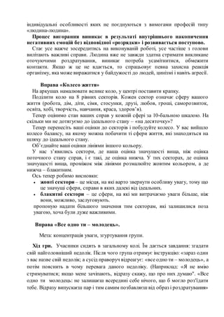 індивідуальні особливості яких не поєднуються з вимогами професій типу
«людина-людина».
Процес вигорання виникає в результаті внутрішнього накопичення
негативних емоцій без відповідної «розрядки» і розвивається поступово.
Стає усе важче зосередитись на виконуваній роботі, усе частіше з голови
вилітають важливі справи. Людина вже не завжди здатна стримати викликане
оточуючими роздратування, виникає потреба усамітнитися, обмежити
контакти. Якщо ж це не вдається, то спрацьовує певна захисна реакція
організму, яка може виражатися у байдужості до людей, цинізмі і навіть агресії.
Вправа «Колесо життя»
На аркушах намалювати велике коло, у центрі поставити крапку.
Поділити коло на 8 рівних секторів. Кожен сектор означає сферу вашого
життя (робота, дім, діти, сімя, стосунки, друзі, любов, гроші, саморозвиток,
освіта, хобі, творчість, навчання, краса, здоров’я).
Тепер оцінимо стан ваших справ у кожній сфері за 10-бальною шкалою. На
скільки ми не дотягуємо до ідеального стану – «на десяточку»?
Тепер перенесіть ваші оцінки до секторів і побудуйте колесо. У вас вийшло
колесо балансу, на якому можна побачити ті сфери життя, які знаходяться на
шляху до ідеального стану.
Об’єднайте ваші оцінки лініями іншого кольору.
У нас з’явились сектори, де наша оцінка значущості вища, ніж оцінка
поточного стану справ, і є такі, де оцінка нижча. У тих секторах, де оцінка
значущості вища, проміжок між лініями розмалюйте жовтим кольором, а де
нижча – блакитним.
Ось тепер робимо висновки:
 жовті сектори – це місця, на які варто звернути особливу увагу, тому що
це значущі сфери, справи в яких далекі від ідеальних.
 блакитні сектори – це сфери, на які ми витрачаємо уваги більше, ніж
вони, можливо, заслуговують.
пропоную надати більшого значення тим секторам, які залишилися поза
увагою, хоча були дуже важливими.
Вправа «Все одно ти – молодець».
Мета: концентрація уваги, згуртування групи.
Хід гри. Учасники сидять в загальному колі. Їм дається завдання: згадати
свій найголовніший недолік. Після чого група отримує інструкцію: «зараз один
з вас назве свій недолік; а сусід праворуч відреагує: «все одно ти – молодець», а
потім пояснить в чому перевага даного недоліку. (Наприклад: «Я не вмію
стримуватися; якщо мене зачіпають, відразу скажу, що про них думаю". «Все
одно ти молодець: не залишаєш всередині себе нічого, що б могло роз'їдати
тебе. Відразу випускаєш пар і тим самим позбавляєш від образ і роздратування»
 