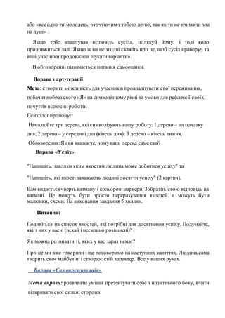 або «всеодно ти-молодець:оточуючим з тобою легко, так як ти не тримаєш зла
на душі»
Якщо тебе влаштував відповідь сусіда, подякуй йому, і тоді коло
продовжиться далі. Якщо ж ви не згодні скажіть про це, щоб сусід праворуч та
інші учасники продовжили шукати варіанти».
В обговоренні піднімається питання самооцінки.
Вправа з арт-терапії
Мета:створитиможливість для учасників проаналізувати свої переживання,
побачитиобраз свого «Я» на символічномурівні та умови для рефлексії своїх
почуттів відносно роботи.
Психолог пропонує:
Намалюйте три дерева, які символізують вашу роботу:1 дерево – на початку
дня; 2 дерево – у середині дня (кінець дня); 3 дерево – кінець тижня.
Обговорення:Як ви вважаєте, чому ваші дерева саме такі?
Вправа «Успіх»
"Напишіть, завдяки яким якостям людина може добитися успіху" та
"Напишіть, які якості заважають людині досягти успіху" (2 картки).
Вам видається чверть ватману і кольоровімаркери. Зобразіть свою відповідь на
ватмані. Це можуть бути просто перерахування якостей, а можуть бути
малюнки, схеми. На виконання завдання 5 хвилин.
Питання:
Подивіться на список якостей, які потрібні для досягнення успіху. Подумайте,
які з них у вас є (нехай і несильно розвинені)?
Як можна розвивати ті, яких у вас зараз немає?
Про це ми вже говорили і ще поговоримо на наступних заняттях. Людина сама
творить своє майбутнє і створює свій характер. Все у ваших руках.
Вправа «Самопрезентація»
Мета вправи: розвивати уміння презентувати себе з позитивного боку, вчити
відкривати свої сильні сторони.
 