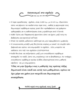Κανονισμοί στο σχολείο
 Η ώρα προσέλευσης σχολείο, είναι 8.00 π.μ. με 8.15 π.μ. Φροντίστε
ώστε να φέρνετε τα παιδιά στην ώρα τους , καθώς η αργοπορία τους
δημιουργεί πρόβλημα κυρίως γιατί δεν προλαβαίνουν να γράψουν
ορθογραφία, αν η καθυστέρηση είναι μεγαλύτερη από 5 λεπτά.
 Κάθε Τρίτη και Παρασκευή φροντίστε ώστε να έχουν μαζί τους τη
βεβαίωση για αρνητικό self test.
 Όταν τα παιδιά μαλώνουν καλύτερα να μην παρεμβαίνετε εμφανώς.
 Η επικοινωνία μεταξύ μας θα γίνεται κυρίως με email. Αν συμβεί κάτι
ξαφνικά και πρέπει να ενημερωθεί το σχολείο , τότε μπορείτε να
καλέσετε στο τηλ. του σχολείου 2109824968.
 Καλό θα είναι να συζητήσετε μαζί μου οποιοδήποτε προβλημα
απασχολεί το παιδί, ώστε να μπορέσουμε να το βοηθήσουμε. Αν υπάρχει
οποιοδήποτε πρόβλημα υγείας ή άλλη ιδιαιτερότητα στον μαθητή
οφείλετε να με ενημερώσετε.
Τέλος να μην ξεχνάμε πως ο μαθητής της πρώτης τάξης
δημοτικού είναι παιδί και εκτός των μαθημάτων, πρέπει να
έχει χώρο και χρόνο για παιχνίδι και δημιουργική
απασχόληση.
Καλή αρχή στη σχολική τους ζωή!
 