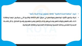 •
‫تعرف‬
“
‫العالمية‬ ‫الصحة‬ ‫منظمة‬
”
WHO
‫بأنها‬ ‫الحياة‬ ‫جودة‬ ‫مفهوم‬
“
•
‫وعال‬ ‫فيهيا‬ ‫يعيشيون‬ ‫التيي‬ ‫والقييم‬ ‫الثقافة‬ ‫نظم‬ ‫سياق‬ ‫في‬ ‫وموقعهم‬ ‫لوضعهم‬ ‫األفراد‬ ‫وتصور‬ ‫إدراك‬
‫قية‬
‫ياراتهم‬‫ي‬‫وإعتب‬ ‫ياييرهم‬‫ي‬‫ومع‬ ‫ياتهم‬‫ي‬‫وتوقع‬ ‫يدافهم‬‫ي‬‫بأه‬ ‫يب‬‫ي‬‫ذل‬
.
‫يحة‬‫ي‬‫بالص‬ ‫ر‬ ‫يأ‬‫ي‬‫يت‬ ‫ياق‬‫ي‬‫النط‬ ‫يع‬‫ي‬‫واس‬ ‫يوم‬‫ي‬‫مفه‬ ‫يو‬‫ي‬‫وه‬
‫اإلجتماعية‬ ‫وعالقاته‬ ‫الشخصية‬ ‫ومعتقداته‬ ‫النفسية‬ ‫وحالته‬ ‫للشخص‬ ‫الجسدية‬
.
 