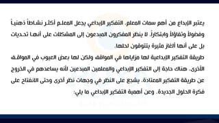 ‫ذ‬ ‫م‬‫ا‬‫نشااط‬ ‫أكثار‬ ‫المعلام‬ ‫يجعل‬ ‫اإلبداعي‬ ‫التفكير‬ ،‫المعلم‬ ‫سمات‬ ‫أهم‬ ‫من‬ ‫اإلبداع‬ ‫يعتبر‬
‫م‬‫ا‬‫هنيا‬
‫ت‬ ‫أنهاا‬ ‫على‬ ‫المشكالت‬ ‫إلى‬ ‫المبدعون‬ ‫المفكرون‬ ‫ينظر‬ ‫ال‬ ،‫م‬‫ا‬‫وابتكار‬ ‫م‬
‫ال‬‫وتفاؤ‬ ‫م‬
‫ال‬‫وفضو‬
‫حاديات‬
‫لحلها‬ ‫يتتوقون‬ ‫مثيرة‬ ‫ألغاز‬ ‫أنها‬ ‫على‬ ‫بل‬
.
‫المو‬ ‫في‬ ‫العيوب‬ ‫بعض‬ ‫لها‬ ‫ولكن‬ ‫المواقآل‬ ‫في‬ ‫مكاياها‬ ‫لها‬ ‫اإلبداعية‬ ‫التفكير‬ ‫طريقة‬
‫اقاآل‬
‫ا‬ ‫في‬ ‫يساعدهم‬ ‫ألنه‬ ‫المبدعين‬ ‫والمعلمين‬ ‫اإلبداعي‬ ‫التفكير‬ ‫إلى‬ ‫حاجة‬ ‫هناك‬ ،‫األخرى‬
‫لخروج‬
‫االنفت‬ ‫وحتى‬ ‫أخرى‬ ‫نظر‬ ‫وجهات‬ ‫في‬ ‫النظر‬ ‫على‬ ‫يشجا‬ ،‫المعتادة‬ ‫التفكير‬ ‫طريقة‬ ‫عن‬
‫على‬ ‫اح‬
‫الجديدة‬ ‫الحلول‬ ‫فكرة‬
.
‫يلي‬ ‫ما‬ ‫اإلبداعي‬ ‫التفكير‬ ‫أهمية‬ ‫وعن‬
:
 