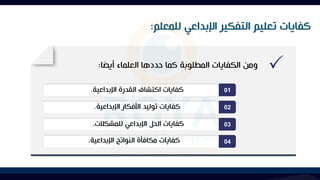 ‫للمعلم‬ ‫اإلبداعي‬ ‫التفكير‬ ‫تعليم‬ ‫كفايات‬
:
01
02
03
04
‫أيضا‬ ‫العلماء‬ ‫حددها‬ ‫كما‬ ‫المطلوبة‬ ‫الكفايات‬ ‫ومن‬
:
‫اإلبداعية‬ ‫القدرة‬ ‫اكتشاف‬ ‫كفايات‬
.
‫اإلبداعية‬ ‫األفكار‬ ‫توليد‬ ‫كفايات‬
.
‫للمشكالت‬ ‫اإلبداعي‬ ‫الحل‬ ‫كفايات‬
.
‫اإلبداعية‬ ‫النواتج‬ ‫مكافأة‬ ‫كفايات‬
.
 