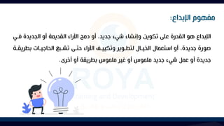 ‫فا‬ ‫الجديدة‬ ‫أو‬ ‫القديمة‬ ‫اآلراء‬ ‫دمج‬ ‫أو‬ ،‫جديد‬ ‫شيء‬ ‫وإنشاء‬ ‫تكوين‬ ‫على‬ ‫القدرة‬ ‫هو‬ ‫اإلبداع‬
‫ي‬
‫بط‬ ‫الحاجياات‬ ‫تشابا‬ ‫حتاى‬ ‫اآلراء‬ ‫وتكيياآل‬ ‫لتطاوير‬ ‫الخياال‬ ‫استعمال‬ ‫أو‬ ،‫جديدة‬ ‫صورة‬
‫ريقاة‬
‫أخرى‬ ‫أو‬ ‫بطريقة‬ ‫ملموس‬ ‫غير‬ ‫أو‬ ‫ملموس‬ ‫جديد‬ ‫شيء‬ ‫عمل‬ ‫أو‬ ‫جديدة‬
.
‫اإلبداع‬ ‫مفهوم‬
:
 