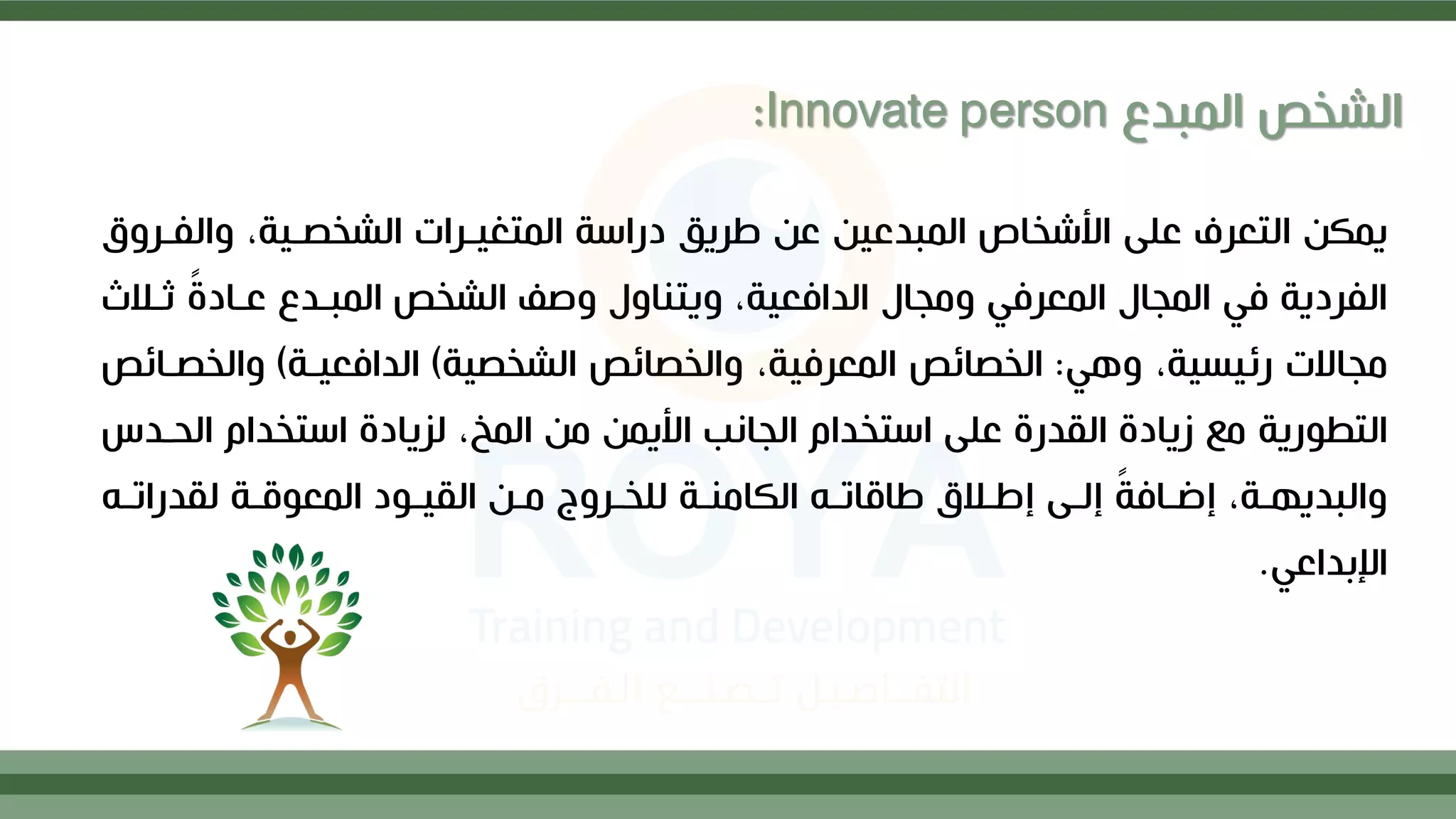 ‫وال‬ ،‫الشخصلية‬ ‫المتغيلرات‬ ‫دراسة‬ ‫طريق‬ ‫ع‬ ‫المبدعي‬ ‫األشخاص‬ ‫علح‬ ‫التعرف‬ ‫يمك‬
‫فلرو‬
‫ثل‬ ً ‫علاد‬ ‫المبلدع‬ ‫الشخص‬ ‫وصا‬ ‫ويتناول‬ ،‫الدافعية‬ ‫ومجال‬ ‫المعرفي‬ ‫المجال‬ ‫في‬ ‫الفردية‬
‫مث‬
‫وهي‬ ،‫رئيسية‬ ‫مجاالت‬
:
‫الشخصية‬ ‫والخصائص‬ ،‫المعرفية‬ ‫الخصائص‬
)
‫الدافعيلة‬
)
‫والخ‬
‫صلائص‬
‫ال‬ ‫استخدام‬ ‫لزياد‬ ،‫المخ‬ ‫م‬ ‫األيم‬ ‫الجانب‬ ‫استخدام‬ ‫علح‬ ‫القدر‬ ‫زياد‬ ‫مع‬ ‫التطورية‬
‫حلدس‬
‫له‬
‫ل‬‫لقدرات‬ ‫لة‬
‫ل‬‫المعوق‬ ‫لود‬
‫ل‬‫القي‬ ‫ل‬
‫ل‬‫م‬ ‫لروج‬
‫ل‬‫للخ‬ ‫لة‬
‫ل‬‫الكامن‬ ‫له‬
‫ل‬‫طاقات‬ ‫لم‬
‫ل‬‫إط‬ ‫لح‬
‫ل‬‫إل‬ ً
‫ة‬‫لاف‬
‫ل‬‫إف‬ ،‫لة‬
‫ل‬‫والبديه‬
‫اإلبداعي‬
.
‫المبدع‬ ‫الشخص‬
:Innovate person
 