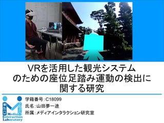 Media Interaction Laboratory, Osaka Institute of Technology
VRを活用した観光システム
のための座位足踏み運動の検出に
関する研究
学籍番号：C18099
氏名：山田夢一途
所属：メディアインタラクション研究室
 
