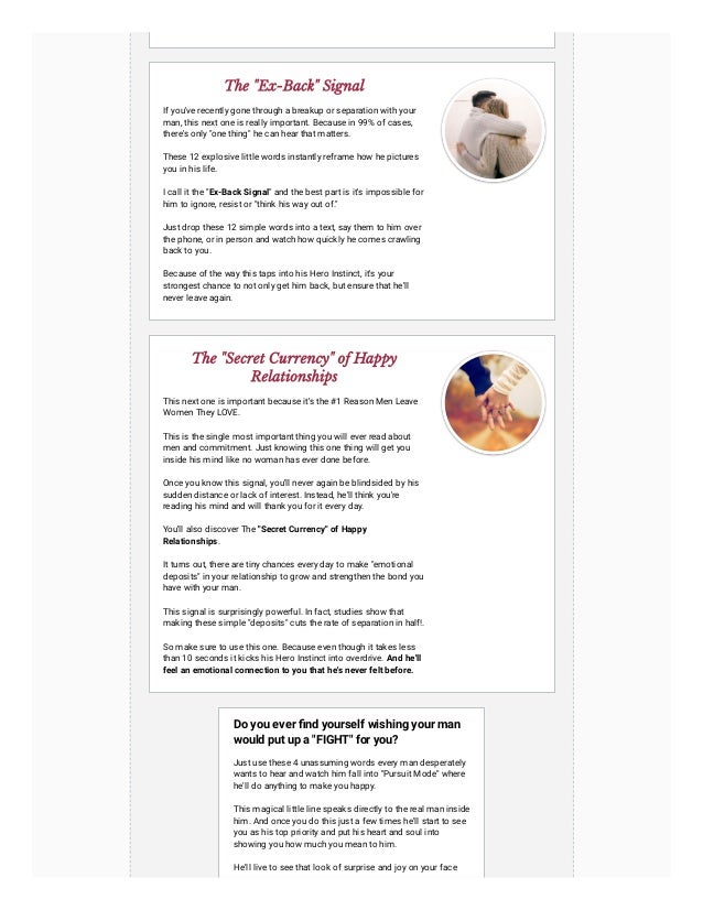 The "Ex-Back" Signal
If you've recently gone through a breakup or separation with your
man, this next one is really important. Because in 99% of cases,
there's only "one thing" he can hear that matters.
These 12 explosive little words instantly reframe how he pictures
you in his life.
I call it the "Ex-Back Signal" and the best part is it's impossible for
him to ignore, resist or "think his way out of."
Just drop these 12 simple words into a text, say them to him over
the phone, or in person and watch how quickly he comes crawling
back to you.
Because of the way this taps into his Hero Instinct, it's your
strongest chance to not only get him back, but ensure that he'll
never leave again.
The "Secret Currency" of Happy
Relationships
This next one is important because it's the #1 Reason Men Leave
Women They LOVE.
This is the single most important thing you will ever read about
men and commitment. Just knowing this one thing will get you
inside his mind like no woman has ever done before.
Once you know this signal, you'll never again be blindsided by his
sudden distance or lack of interest. Instead, he'll think you're
reading his mind and will thank you for it every day.
You'll also discover The "Secret Currency" of Happy
Relationships.
It turns out, there are tiny chances every day to make "emotional
deposits" in your relationship to grow and strengthen the bond you
have with your man.
This signal is surprisingly powerful. In fact, studies show that
making these simple "deposits" cuts the rate of separation in half!.
So make sure to use this one. Because even though it takes less
than 10 seconds it kicks his Hero Instinct into overdrive. And he'll
feel an emotional connection to you that he's never felt before.
Do you ever find yourself wishing your man
would put up a "FIGHT" for you?
Just use these 4 unassuming words every man desperately
wants to hear and watch him fall into "Pursuit Mode" where
he'll do anything to make you happy.
This magical little line speaks directly to the real man inside
him. And once you do this just a few times he'll start to see
you as his top priority and put his heart and soul into
showing you how much you mean to him.
He'll live to see that look of surprise and joy on your face
 