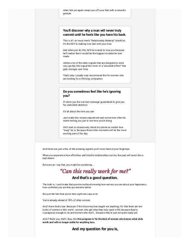 when he's yet again swept you off your feet with a romantic
gesture.
You'll discover why a man will never truly
commit until he feels like you have his back.
This is #1 on most men's "Relationship Material" checklist.
It's the KEY to making love last with your man.
And when you do this, he'll be scared to lose you because
he'll realize that it would be the biggest mistake he ever
made.
Unlike a lot of the other signals that are designed to work
very quickly this signal has more of a "snowball effect" that
gets stronger over time.
That's why I usually only recommend this for women who
are looking for a life-long companion.
Do you sometimes feel like he's ignoring
you?
I'll show you the one text message guaranteed to give you
his undivided attention.
It's all about the tone you use.
Just make this simple adjustment and notice how often he
starts texting you just to see how you're doing.
He’ll start to obsessively check his phone no matter how
“busy” he is. Because those little moments will be the most
exciting part of his day.
And those are just a few of the amazing signals you’ll soon have at your fingertips.
When you experience how effortless and blissful relationships can be, the past will seem like a
bad dream.
But even as I say that, you might be wondering…
“Can this really work for me?”
And that’s a good question.
The truth is, I can't make that promise without knowing how serious you are about your happiness…
how confident you are that you deserve better.
But just the fact that you’re here right now says a lot.
You’re already ahead of 99% of other women.
And I know that’s true. Because if this discovery has taught me anything, it's’ that there are two
kinds of women in this world - women who get what they truly want in life because they’re
courageous enough to try and women who don’t… because they’re just not quite ready yet.
And if that’s you, that’s okay. But this program is for the kind of woman who knows what she’s
worth and will no longer settle for anything less.
And my question for you is,
 