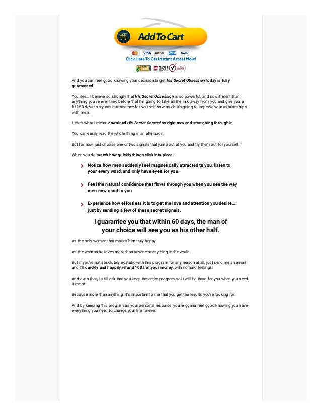 And you can feel good knowing your decision to get His Secret Obsession today is fully
guaranteed.
You see… I believe so strongly that His Secret Obsession is so powerful, and so different than
anything you’ve ever tried before that I’m going to take all the risk away from you and give you a
full 60 days to try this out, and see for yourself how much it’s going to improve your relationships
with men.
Here’s what I mean: download His Secret Obsession right now and start going through it.
You can easily read the whole thing in an afternoon.
But for now, just choose one or two signals that jump out at you and try them out for yourself.
When you do, watch how quickly things click into place.
I guarantee you that within 60 days, the man of
your choice will see you as his other half.
As the only woman that makes him truly happy.
As the woman he loves more than anyone or anything in the world.
But if you’re not absolutely ecstatic with this program for any reason at all, just send me an email
and I’ll quickly and happily refund 100% of your money, with no hard feelings.
And even then, I still ask that you keep the entire program so it will be there for you when you need
it most.
Because more than anything, it’s important to me that you get the results you’re looking for.
And by keeping this program as your personal resource, you’re gonna feel good knowing you have
everything you need to change your life forever.
Notice how men suddenly feel magnetically attracted to you, listen to
your every word, and only have eyes for you.

Feel the natural confidence that flows through you when you see the way
men now react to you.

Experience how effortless it is to get the love and attention you desire…
just by sending a few of these secret signals.

 