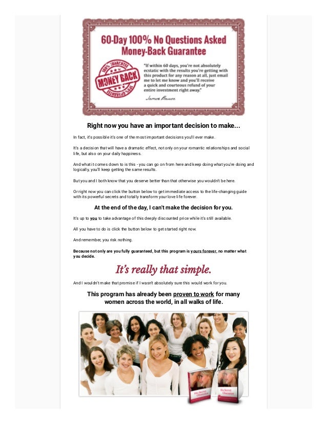 Right now you have an important decision to make...
In fact, it’s possible it’s one of the most important decisions you’ll ever make.
It’s a decision that will have a dramatic effect, not only on your romantic relationships and social
life, but also on your daily happiness.
And what it comes down to is this - you can go on from here and keep doing what you’re doing and
logically, you’ll keep getting the same results.
But you and I both know that you deserve better than that otherwise you wouldn't be here.
Or right now you can click the button below to get immediate access to the life-changing guide
with its powerful secrets and totally transform your love life forever.
At the end of the day, I can't make the decision for you.
It’s up to you to take advantage of this deeply discounted price while it’s still available.
All you have to do is click the button below to get started right now.
And remember, you risk nothing.
Because not only are you fully guaranteed, but this program is yours forever, no matter what
you decide.
It’s really that simple.
And I wouldn’t make that promise if I wasn’t absolutely sure this would work for you.
This program has already been proven to work for many
women across the world, in all walks of life.
 