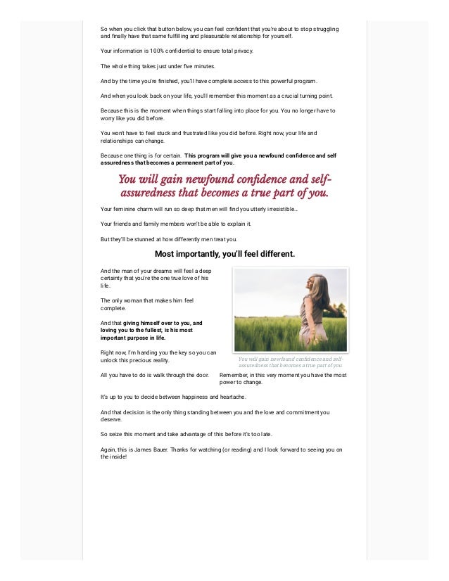 So when you click that button below, you can feel confident that you’re about to stop struggling
and finally have that same fulfilling and pleasurable relationship for yourself.
Your information is 100% confidential to ensure total privacy.
The whole thing takes just under five minutes.
And by the time you’re finished, you’ll have complete access to this powerful program.
And when you look back on your life, you’ll remember this moment as a crucial turning point.
Because this is the moment when things start falling into place for you. You no longer have to
worry like you did before.
You won't have to feel stuck and frustrated like you did before. Right now, your life and
relationships can change.
Because one thing is for certain.  This program will give you a newfound confidence and self
assuredness that becomes a permanent part of you.
You will gain newfound confidence and self-
assuredness that becomes a true part of you.
Your feminine charm will run so deep that men will find you utterly irresistible…
Your friends and family members won’t be able to explain it.
But they’ll be stunned at how differently men treat you.
Most importantly, you’ll feel different.
And the man of your dreams will feel a deep
certainty that you’re the one true love of his
life.
The only woman that makes him feel
complete.
And that giving himself over to you, and
loving you to the fullest, is his most
important purpose in life.
Right now, I’m handing you the key so you can
unlock this precious reality.
All you have to do is walk through the door.
You will gain newfound confidence and self-
assuredness that becomes a true part of you.
Remember, in this very moment you have the most
power to change.
It’s up to you to decide between happiness and heartache.
And that decision is the only thing standing between you and the love and commitment you
deserve.
So seize this moment and take advantage of this before it’s too late.
Again, this is James Bauer. Thanks for watching (or reading) and I look forward to seeing you on
the inside!
 