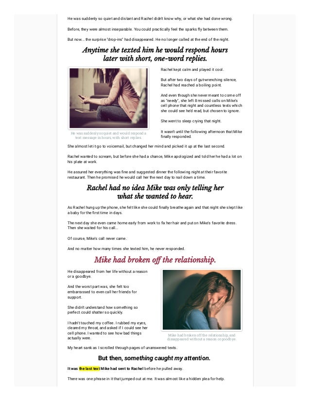 He was suddenly so quiet and distant and Rachel didn't know why, or what she had done wrong.
Before, they were almost inseparable. You could practically feel the sparks fly between them.
But now... the surprise "drop-ins" had disappeared. He no longer called at the end of the night.
Anytime she texted him he would respond hours
later with short, one-word replies.
He was suddenly so quiet and would respond a
text message in hours, with short replies.
Rachel kept calm and played it cool.



But after two days of gut-wrenching silence,
Rachel had reached a boiling point.



And even though she never meant to come off
as "needy", she left 8 missed calls on Mike's
cell phone that night and countless texts which
she could see he'd read, but chosen to ignore.



She went to sleep crying that night.



It wasn't until the following afternoon that Mike
finally responded.
She almost let it go to voicemail, but changed her mind and picked it up at the last second.
Rachel wanted to scream, but before she had a chance, Mike apologized and told her he had a lot on
his plate at work.
He assured her everything was fine and suggested dinner the following night at their favorite
restaurant. Then he promised he would call her the next day to nail down a time.
Rachel had no idea Mike was only telling her
what she wanted to hear.
As Rachel hung up the phone, she felt like she could finally breathe again and that night she slept like
a baby for the first time in days.
The next day she even came home early from work to fix her hair and put on Mike's favorite dress.
Then she waited for his call...
Of course, Mike's call never came.
And no matter how many times she texted him, he never responded.
Mike had broken off the relationship.
He disappeared from her life without a reason
or a goodbye.
And the worst part was, she felt too
embarrassed to even call her friends for
support.
She didn't understand how something so
perfect could shatter so quickly.
I hadn't touched my coffee. I rubbed my eyes,
cleared my throat, and asked if I could see her
cell phone. I wanted to see how bad things
actually were.
Mike had broken off the relationship, and
dissappeared without a reason or goodbye.
My heart sank as I scrolled through pages of unanswered texts.
But then, something caught my attention. 
It was the last text Mike had sent to Rachel before he pulled away.
There was one phrase in it that jumped out at me. It was almost like a hidden plea for help.
 