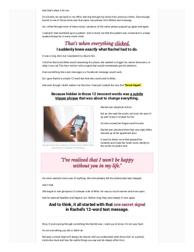 And that's when it hit me.
On a hunch, we ran back to my office and dug through my notes from previous clients. Sure enough,
buried in one of those notes was that same core phrase from Mike's text message.
As I sifted through more of these notes, variations of the same phrase popped up again and again.
I realized I had stumbled upon a pattern. And it struck me that this pattern was connected to a deep-
seated obsession in every man's mind.
That's when everything clicked.
I suddenly knew exactly what Rachel had to do.
It was a long shot, but I explained my idea to her...
I told her that since Mike wasn't answering his phone, she needed to trigger his secret obsession, or
what I now call The Hero Instinct with a signal that would immediately get his attention.
Even something like a text message or a Facebook message would work.
So I gave Rachel a simple 12-word text that she could send to Mike.
And even though I didn't realize it at the time, I had just created the very first "Secret Signal".
Because hidden in those 12 innocent words was a subtle
trigger phrase that was about to change everything.
Rachel send this simple 12-word text to Mike, that
was about to change everything
Rachel was skeptical at first...



But as she read the words out loud, her eyes lit
up and I knew it clicked for her.



So she crossed her fingers and hit send.



Rachel was shocked when that very night, Mike
showed up at her apartment door.



It was his shaky voice that gripped her
instantly and made her listen more intently to
the words he spoke next:
"I've realized that I won't be happy
without you in my life."
He never seemed more sure of anything. She immediately felt the relationship had changed.
And it had.
She began to see glimpses of a deeper side of Mike. He was so much warmer and more open.
And he seemed healthier and happier, too. Before long, they were deeply in love again.
And to think, it all started with that one secret signal
in Rachel's 12-word text message.
Now, if you're going through something like Rachel was, I want you to know: it's not your fault.
It's not something you did or didn't do.
Because a man's heart will always be elusive until you understand what drives him on a primal,
instinctive level and how the subtle things you say and do deeply affect him.
 