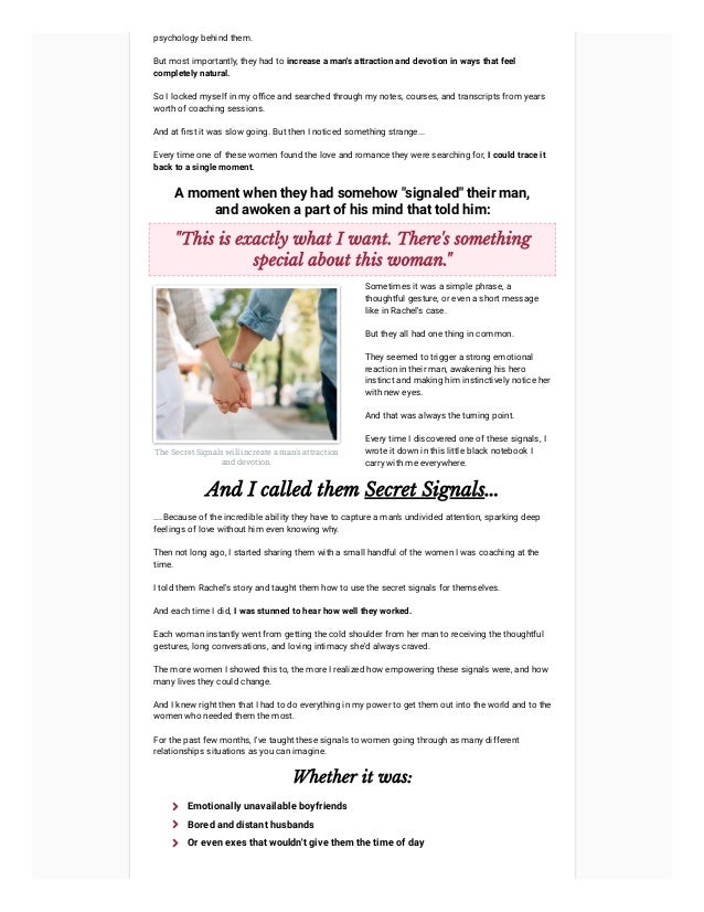 psychology behind them.
But most importantly, they had to increase a man's attraction and devotion in ways that feel
completely natural.
So I locked myself in my office and searched through my notes, courses, and transcripts from years
worth of coaching sessions.
And at first it was slow going. But then I noticed something strange...
Every time one of these women found the love and romance they were searching for, I could trace it
back to a single moment.
A moment when they had somehow "signaled" their man,
and awoken a part of his mind that told him:
"This is exactly what I want. There's something
special about this woman."
The Secret Signals will increate a man's attraction
and devotion.
Sometimes it was a simple phrase, a
thoughtful gesture, or even a short message
like in Rachel's case.



But they all had one thing in common.



They seemed to trigger a strong emotional
reaction in their man, awakening his hero
instinct and making him instinctively notice her
with new eyes.



And that was always the turning point.



Every time I discovered one of these signals, I
wrote it down in this little black notebook I
carry with me everywhere.
And I called them Secret Signals...
....Because of the incredible ability they have to capture a man's undivided attention, sparking deep
feelings of love without him even knowing why.
Then not long ago, I started sharing them with a small handful of the women I was coaching at the
time.
I told them Rachel's story and taught them how to use the secret signals for themselves.
And each time I did, I was stunned to hear how well they worked.
Each woman instantly went from getting the cold shoulder from her man to receiving the thoughtful
gestures, long conversations, and loving intimacy she'd always craved.
The more women I showed this to, the more I realized how empowering these signals were, and how
many lives they could change.
And I knew right then that I had to do everything in my power to get them out into the world and to the
women who needed them the most.
For the past few months, I've taught these signals to women going through as many different
relationships situations as you can imagine.
Whether it was:
Emotionally unavailable boyfriends

Bored and distant husbands

Or even exes that wouldn't give them the time of day

 