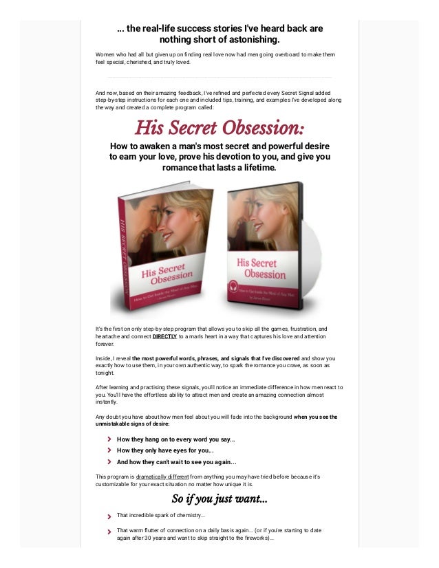... the real-life success stories I've heard back are
nothing short of astonishing.
Women who had all but given up on finding real love now had men going overboard to make them
feel special, cherished, and truly loved.
And now, based on their amazing feedback, I've refined and perfected every Secret Signal added
step-by-step instructions for each one and included tips, training, and examples I've developed along
the way and created a complete program called:
His Secret Obsession:
How to awaken a man's most secret and powerful desire
to earn your love, prove his devotion to you, and give you
romance that lasts a lifetime.
It's the first on only step-by-step program that allows you to skip all the games, frustration, and
heartache and connect DIRECTLY to a man's heart in a way that captures his love and attention
forever.
Inside, I reveal the most powerful words, phrases, and signals that I've discovered and show you
exactly how to use them, in your own authentic way, to spark the romance you crave, as soon as
tonight.
After learning and practising these signals, you'll notice an immediate difference in how men react to
you. You'll have the effortless ability to attract men and create an amazing connection almost
instantly.
Any doubt you have about how men feel about you will fade into the background when you see the
unmistakable signs of desire:
This program is dramatically different from anything you may have tried before because it's
customizable for your exact situation no matter how unique it is.
So if you just want...
How they hang on to every word you say...

How they only have eyes for you...

And how they can't wait to see you again...

That incredible spark of chemistry...

That warm flutter of connection on a daily basis again... (or if you're starting to date
again after 30 years and want to skip straight to the fireworks)...

 