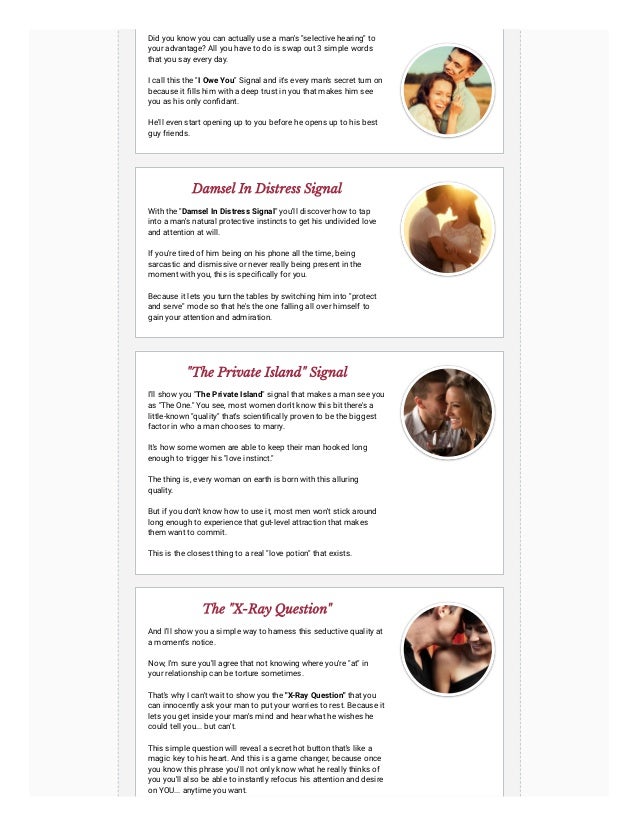 Did you know you can actually use a man's "selective hearing" to
your advantage? All you have to do is swap out 3 simple words
that you say every day.
I call this the "I Owe You" Signal and it's every man's secret turn on
because it fills him with a deep trust in you that makes him see
you as his only confidant.
He'll even start opening up to you before he opens up to his best
guy friends.
Damsel In Distress Signal
With the "Damsel In Distress Signal" you'll discover how to tap
into a man's natural protective instincts to get his undivided love
and attention at will.
If you're tired of him being on his phone all the time, being
sarcastic and dismissive or never really being present in the
moment with you, this is specifically for you.
Because it lets you turn the tables by switching him into "protect
and serve" mode so that he's the one falling all over himself to
gain your attention and admiration.
"The Private Island" Signal
I'll show you "The Private Island" signal that makes a man see you
as "The One." You see, most women don't know this bit there's a
little-known "quality" that's scientifically proven to be the biggest
factor in who a man chooses to marry.
It's how some women are able to keep their man hooked long
enough to trigger his "love instinct."
The thing is, every woman on earth is born with this alluring
quality.
But if you don't know how to use it, most men won't stick around
long enough to experience that gut-level attraction that makes
them want to commit.
This is the closest thing to a real "love potion" that exists.
The "X-Ray Question"
And I'll show you a simple way to harness this seductive quality at
a moment's notice.
Now, I'm sure you'll agree that not knowing where you're "at" in
your relationship can be torture sometimes.
That's why I can't wait to show you the "X-Ray Question" that you
can innocently ask your man to put your worries to rest. Because it
lets you get inside your man's mind and hear what he wishes he
could tell you... but can't.
This simple question will reveal a secret hot button that's like a
magic key to his heart. And this is a game changer, because once
you know this phrase you'll not only know what he really thinks of
you you'll also be able to instantly refocus his attention and desire
on YOU... anytime you want.
 