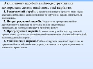 В клінічному перебігу гнійно-деструктивних
захворювань легень виділяють такі варіанти:
1. Регресуючий перебіг. Сприятливий перебіг процесу, який після
адекватно проведеної санації гнійника та інфузійної терапії закінчується
видужанням.
2. Непрогресуючий перебіг. Недостатнє дренування гнійно-
деструктивного вогнища та постійна гнійна інтоксикація
призводять до переходу процесу в хронічну форму.
3. Прогресуючий перебіг. Із втягненням у гнійно-деструктивний
процес нових ділянок легеневої паренхіми виникають ділянки обмеженої або
розповсюдженої гангрени.
4. Ускладнений перебіг. Гнійна деструкція легеневої паренхіми та
прорив гнійника в бронхіальне дерево ускладнюється кровохарканням та
легеневою кровотечею.
 