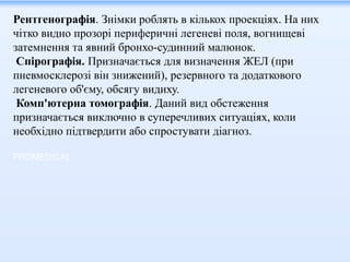 Рентгенографія. Знімки роблять в кількох проекціях. На них
чітко видно прозорі периферичні легеневі поля, вогнищеві
затемнення та явний бронхо-судинний малюнок.
Спірографія. Призначається для визначення ЖЕЛ (при
пневмосклерозі він знижений), резервного та додаткового
легеневого об'єму, обсягу видиху.
Комп'ютерна томографія. Даний вид обстеження
призначається виключно в суперечливих ситуаціях, коли
необхідно підтвердити або спростувати діагноз.
PROMEDICAL
 