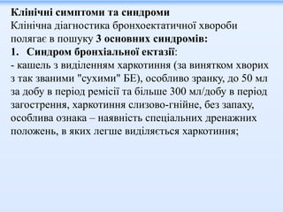 Клінічні симптоми та синдроми
Клінічна діагностика бронхоектатичної хвороби
полягає в пошуку 3 основних синдромів:
1. Синдром бронхіальної ектазії:
- кашель з виділенням харкотиння (за винятком хворих
з так званими "сухими" БЕ), особливо зранку, до 50 мл
за добу в період ремісії та більше 300 мл/добу в період
загострення, харкотиння слизово-гнійне, без запаху,
особлива ознака – наявність спеціальних дренажних
положень, в яких легше виділяється харкотиння;
 