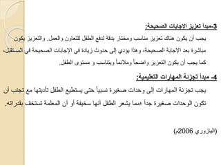 3
-
‫الصحيحة‬ ‫ادجابات‬ ‫تعزيز‬ ‫مبدأ‬
:
‫والعمل‬ ‫للتعاون‬ ‫الطفل‬ ‫لدفع‬ ‫بدقة‬ ‫ومختار‬ ‫مناسب‬ ‫تعزيز‬ ‫هناك‬ ‫يكون‬ ‫أن‬ ‫يجب‬
.
‫والتعزي‬
‫يكون‬ ‫ز‬
‫ال‬ ‫في‬ ‫الصحيحة‬ ‫اإلجابات‬ ‫في‬ ‫زيادة‬ ‫حدوث‬ ‫إلى‬ ‫يؤدي‬ ‫وهذا‬ ،‫الصحيحة‬ ‫اإلجابة‬ ‫بعد‬ ‫مباشرة‬
،‫مستقبل‬
‫الطفل‬ ‫مستوى‬ ‫و‬ ‫ويتناسب‬ ً‫ا‬‫ومالئم‬ ً‫ا‬‫واضح‬ ‫التعزيز‬ ‫يكون‬ ‫أن‬ ‫يجب‬ ‫كما‬
.
4
-
‫التعليمية‬ ‫المهارات‬ ‫تجزئة‬ ‫مبدأ‬
:
‫تأديت‬ ‫الطفل‬ ‫يستطيع‬ ‫حتى‬ ً‫ا‬‫نسبي‬ ‫صغيرة‬ ‫وحدات‬ ‫إلى‬ ‫المهارات‬ ‫تجزئة‬ ‫يجب‬
‫أن‬ ‫تجنب‬ ‫مع‬ ‫ها‬
‫تستخف‬ ‫المعلمة‬ ‫أن‬ ‫أو‬ ‫سخيفة‬ ‫أنها‬ ‫الطفل‬ ‫يشعر‬ ‫؛مما‬ ً‫ا‬‫جد‬ ‫صغيرة‬ ‫الوحدات‬ ‫تكون‬
‫بقدراته‬
.
(
‫اليازوري‬
2006
‫م‬
)
 