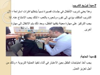 7
-
‫التدريب‬ ‫توزي‬ ‫مبدأ‬
:
‫اس‬ ‫فترات‬ ‫يتخللها‬ ً‫ا‬‫نسبي‬ ‫قصيرة‬ ‫جلسات‬ ‫في‬ ‫األطفال‬ ‫تدريب‬ ‫يعني‬ ‫وهذا‬
‫ألن‬ ‫؛‬ ‫تراحة‬
‫ع‬ ‫االمتناع‬ ‫يجب‬ ‫لذلك‬ ‫؛‬ ‫بالتعب‬ ‫وشعوره‬ ‫نفوره‬ ‫إلى‬ ‫يؤدي‬ ‫المكثف‬ ‫التدريب‬
‫نه‬
.
‫لذا‬
‫إلى‬ ‫االنتقال‬ ‫يتم‬ ‫ذلك‬ ‫وبعد‬ ،‫الطفل‬ ‫يتقنها‬ ‫معينة‬ ‫مهارة‬ ‫على‬ ‫التركيز‬ ‫يجب‬
‫مهارة‬
‫أخرى‬
.
8
-
‫مبدأ‬
‫الحاجة‬
:
‫الترب‬ ‫العملية‬ ‫تنفيذ‬ ‫أثناء‬ ‫في‬ ‫االعتبار‬ ‫بعين‬ ‫الطفل‬ ‫احتياجات‬ ‫أخذ‬ ‫يجب‬
‫من‬ ‫وذلك‬ ‫؛‬ ‫وية‬
‫العمل‬ ‫تعزيز‬ ‫أجل‬
.
 