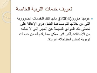 ‫الخاصة‬ ‫التربية‬ ‫خدمات‬ ‫تعريف‬

‫هارون‬ ‫عرفها‬
(
2004
)
,
‫الضرورية‬ ‫الخدمات‬ ‫تلك‬ ‫بانها‬
‫على‬ ‫اإلعاقة‬ ‫ذوي‬ ‫الطفل‬ ‫مساعدة‬ ‫تتم‬ ‫خاللها‬ ‫من‬ ‫التي‬
‫تم‬ ‫ال‬ ‫التي‬ ‫العجز‬ ‫عن‬ ‫الناجمة‬ ‫العوائق‬ ‫تلك‬ ‫تخطي‬
‫كنه‬
‫خدمات‬ ‫من‬ ‫له‬ ‫يقدم‬ ‫مما‬ ‫ممكن‬ ‫قدر‬ ‫بأكبر‬ ‫االستفادة‬ ‫من‬
‫الفريدة‬ ‫احتياجاته‬ ‫تعكس‬ ‫تربوية‬
.
 