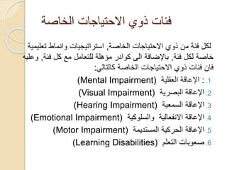 ‫الخاصة‬ ‫االحتياجات‬ ‫ذوي‬ ‫فئات‬
‫لكل‬
‫الخاصة‬ ‫االحتياجات‬ ‫ذوي‬ ‫من‬ ‫فئة‬
,
‫تعل‬ ‫وانماط‬ ‫استراتيجيات‬
‫يمية‬
‫فئة‬ ‫لكل‬ ‫خاصة‬
,
‫فئة‬ ‫كل‬ ‫مع‬ ‫للتعامل‬ ‫مؤهلة‬ ‫كوادر‬ ‫الى‬ ‫باإلضافة‬
,
‫و‬
‫عليه‬
‫كالتالي‬ ‫الخاصة‬ ‫االحتياجات‬ ‫ذوي‬ ‫فئات‬ ‫فان‬
:
.1
:
‫العقلية‬ ‫اإلعاقة‬
Mental Impairment)
)
.2
‫البصرية‬ ‫اإلعاقة‬
Visual Impairment)
)
.3
‫السمعية‬ ‫اإلعاقة‬
Hearing Impairment)
)
.4
‫االنفعالية‬ ‫اإلعاقة‬
‫والسلوكية‬
Emotional Impairment)
)
.5
‫الحركية‬ ‫اإلعاقة‬
‫المستديمة‬
Motor Impairment)
)
.6
‫التعلم‬ ‫صعوبات‬
Learning Disabilities)
)
 