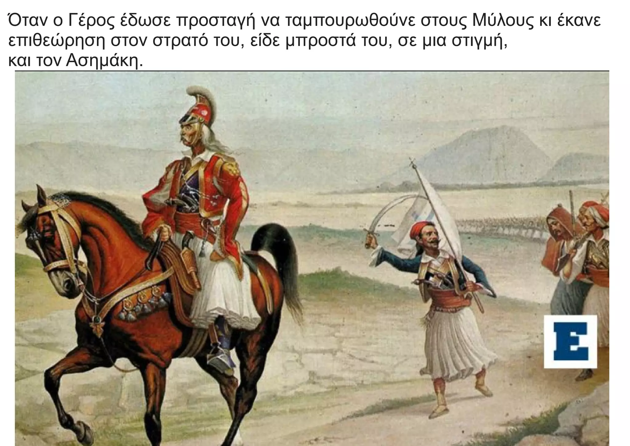 Όταν ο Γέρος έδωσε προσταγή να ταμπουρωθούνε στους Μύλους κι έκανε
επιθεώρηση στον στρατό του, είδε μπροστά του, σε μια στιγμή,
και τον Ασημάκη.
 