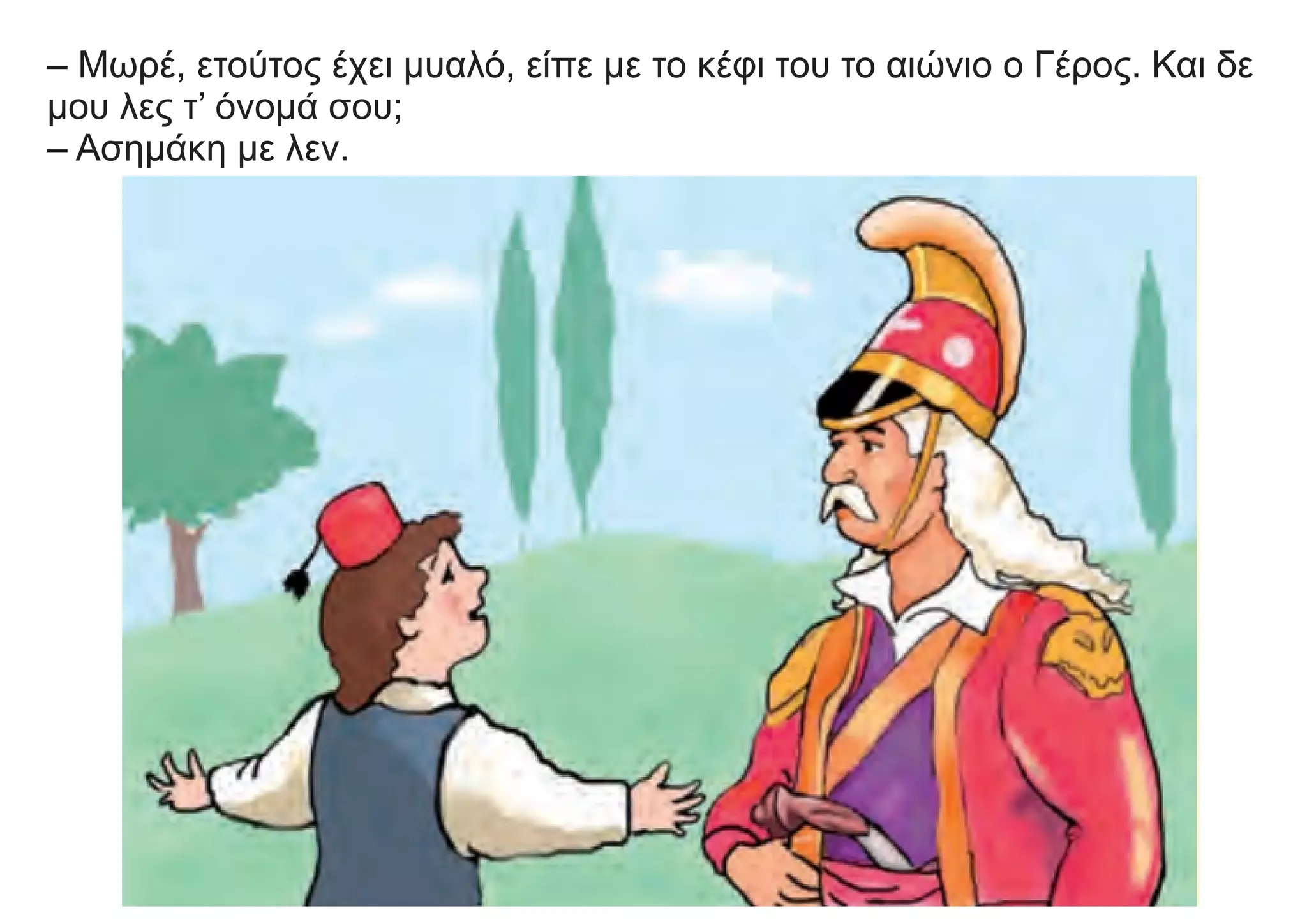 – Μωρέ, ετούτος έχει μυαλό, είπε με το κέφι του το αιώνιο ο Γέρος. Και δε
μου λες τ’ όνομά σου;
– Ασημάκη με λεν.
 