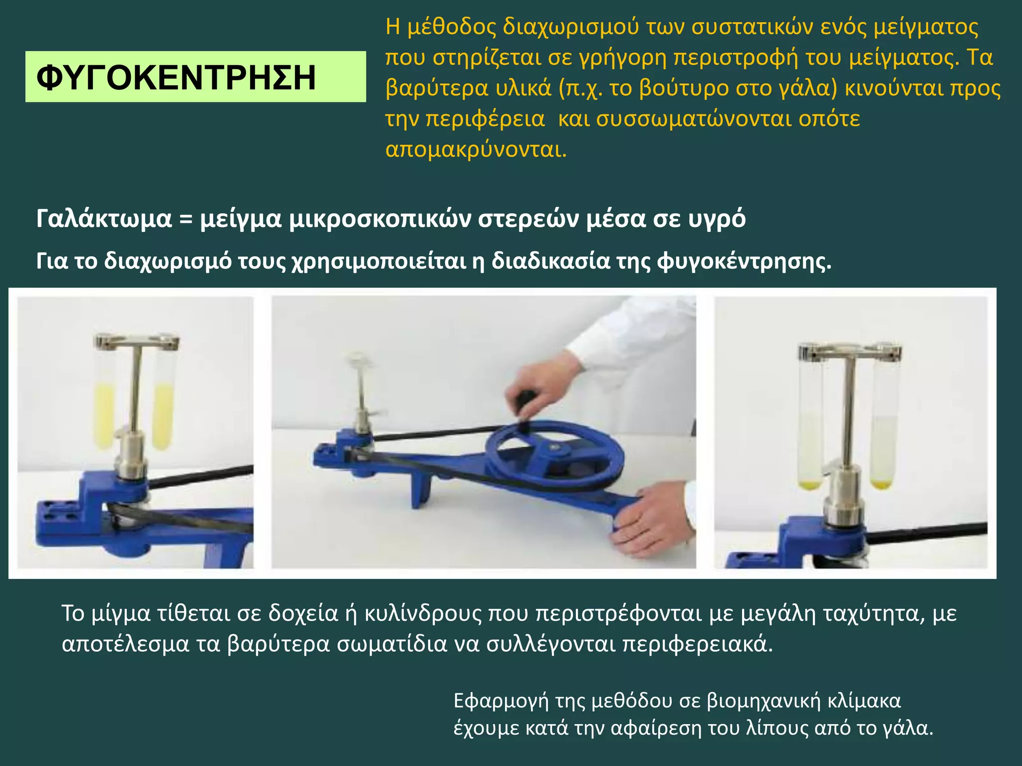 ΦΥΓΟΚΕΝΤΡΗΣΗ
Γαλάκτωμα = μείγμα μικροσκοπικών στερεών μέσα σε υγρό
Για το διαχωρισμό τους χρησιμοποιείται η διαδικασία της φυγοκέντρησης.
Το μίγμα τίθεται σε δοχεία ή κυλίνδρους που περιστρέφονται με μεγάλη ταχύτητα, με
αποτέλεσμα τα βαρύτερα σωματίδια να συλλέγονται περιφερειακά.
Εφαρμογή της μεθόδου σε βιομηχανική κλίμακα
έχουμε κατά την αφαίρεση του λίπους από το γάλα.
Η μέθοδος διαχωρισμού των συστατικών ενός μείγματος
που στηρίζεται σε γρήγορη περιστροφή του μείγματος. Τα
βαρύτερα υλικά (π.χ. το βούτυρο στο γάλα) κινούνται προς
την περιφέρεια και συσσωματώνονται οπότε
απομακρύνονται.
 