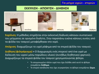 ΕΚΧΥΛΙΣΗ - ΑΠΟΧΥΣΗ - ΔΙΗΘΗΣΗ
Εκχύλιση: Η μέθοδος στηρίζεται στην εκλεκτική διάλυση κάποιου συστατικού
του μείγματος σε ορισμένο διαλύτη. Στην παραπάνω εικόνα κάποιες ουσίες από
τα φύλλα του τσαγιού μεταφέρθηκαν στο νερό.
Απόχυση: διαχωρίζουμε το υγρό ρόφημα από τα στερεά φύλλα του τσαγιού.
Διήθηση (φιλτράρισμα) = Ο διαχωρισμός ενός στερεού από ένα υγρό με
διέλευση του υγρού μέσω πορώδους υλικού (συνήθως διηθητικού χαρτιού).
Διαχωρίζουμε τα στερεά φύλλα του τσαγιού χρησιμοποιώντας φίλτρο.
• Το απομονωμένο πλέον υγρό που έχει διέλθει από αυτό το φίλτρο
ονομάζεται διήθημα.
• Το στερεό κατάλοιπο που έχει συγκρατήσει το φίλτρο ονομάζεται ίζημα.
Για μείγμα υγρών - στερεών
 