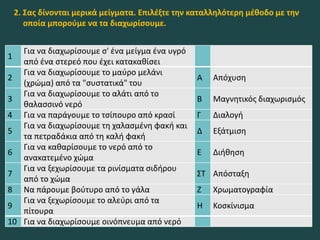 1
Για να διαχωρίσουμε σ' ένα μείγμα ένα υγρό
από ένα στερεό που έχει κατακαθίσει
2
Για να διαχωρίσουμε το μαύρο μελάνι
(χρώμα) από τα "συστατικά" του
Α Απόχυση
3
Για να διαχωρίσουμε το αλάτι από το
θαλασσινό νερό
Β Μαγνητικός διαχωρισμός
4 Για να παράγουμε το τσίπουρο από κρασί Γ Διαλογή
5
Για να διαχωρίσουμε τη χαλασμένη φακή και
τα πετραδάκια από τη καλή φακή
Δ Εξάτμιση
6
Για να καθαρίσουμε το νερό από το
ανακατεμένο χώμα
Ε Διήθηση
7
Για να ξεχωρίσουμε τα ρινίσματα σιδήρου
από το χώμα
ΣΤ Απόσταξη
8 Να πάρουμε βούτυρο από το γάλα Ζ Χρωματογραφία
9
Για να ξεχωρίσουμε το αλεύρι από τα
πίτουρα
Η Κοσκίνισμα
10 Για να διαχωρίσουμε οινόπνευμα από νερό
2. Σας δίνονται μερικά μείγματα. Επιλέξτε την καταλληλότερη μέθοδο με την
οποία μπορούμε να τα διαχωρίσουμε.
 