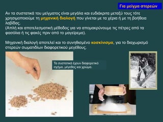 Για μείγμα στερεών
Αν τα συστατικά του μείγματος είναι μεγάλα και ευδιάκριτα μεταξύ τους τότε
χρησιμοποιούμε τη μηχανική διαλογή που γίνεται με τα χέρια ή με τη βοήθεια
λαβίδας.
(Απλή και αποτελεσματική μέθοδος για να απομακρύνουμε τις πέτρες από τα
φασόλια ή τις φακές πριν από το μαγείρεμα).
Μηχανική διαλογή αποτελεί και το συνηθισμένο κοσκίνισμα, για το διαχωρισμό
στερεών σωματιδίων διαφορετικού μεγέθους.
Τα συστατικά έχουν διαφορετικό
σχήμα, μέγεθος και χρώμα.
 