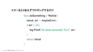 Copyright© LIFULL Co.,Ltd. All Rights Reserved.
func doSomething() *RetVal {
retval, err := maybeError()
if err != nil {
log.Printf("an error occurred: %+v", err)
}
return retval
}
エラーをとりあえずでロギングするだけ
 