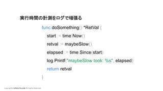 Copyright© LIFULL Co.,Ltd. All Rights Reserved.
func doSomething() *RetVal {
start := time.Now()
retval := maybeSlow()
elapsed := time.Since(start)
log.Printf("maybeSlow took: %s", elapsed)
return retval
}
実行時間の計測をログで頑張る
 