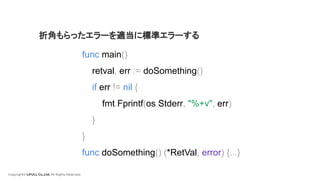 Copyright© LIFULL Co.,Ltd. All Rights Reserved.
func main()
retval, err := doSomething()
if err != nil {
fmt.Fprintf(os.Stderr, "%+v", err)
}
}
func doSomething() (*RetVal, error) {...}
折角もらったエラーを適当に標準エラーする
 