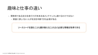 Copyright© LIFULL Co.,Ltd. All Rights Reserved.
趣味と仕事の違い
- 開発者である自分自身だけが未来永劫メンテナンスし続けるわけではない
- 実装に詳しくない人が状況を判断できる必要がある
ソースコードを読むことも書き換えることもなく必要な情報を取得できる
 