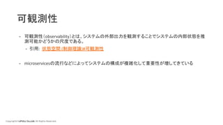 Copyright© LIFULL Co.,Ltd. All Rights Reserved.
可観測性
- 可観測性（observability）とは、システムの外部出力を観測することでシステムの内部状態を推
測可能かどうかの尺度である。
- 引用: 状態空間 (制御理論)#可観測性
- microservicesの流行などによってシステムの構成が複雑化して重要性が増してきている
 