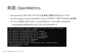 Copyright© LIFULL Co.,Ltd. All Rights Reserved.
余談: OpenMetrics
- Prometheusというモニタリングシステムを参考に標準化されたフォーマット
- summary, gauge, counter, statesetといったいくつかのデータタイプでMetricsを表現
- エージェントあるいはアプリケーションがこのフォーマットに従って出力する
- Datadogをはじめ多くのモニタリングシステムがサポート
 