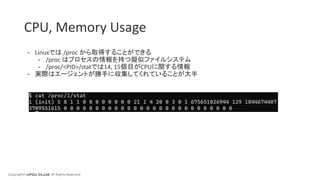 Copyright© LIFULL Co.,Ltd. All Rights Reserved.
CPU, Memory Usage
- Linuxでは /proc から取得することができる
- /proc はプロセスの情報を持つ擬似ファイルシステム
- /proc/<PID>/statでは14, 15個目がCPUに関する情報
- 実際はエージェントが勝手に収集してくれていることが大半
 