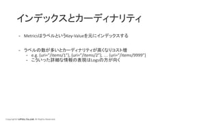 Copyright© LIFULL Co.,Ltd. All Rights Reserved.
インデックスとカーディナリティ
- MetricsはラベルというKey-Valueを元にインデックスする
- ラベルの数が多いとカーディナリティが高くなりコスト増
- e.g. {uri=”/items/1”}, {uri=”/items/2”}, … {uri=”/items/9999”}
- こういった詳細な情報の表現はLogsの方が向く
 
