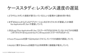 Copyright© LIFULL Co.,Ltd. All Rights Reserved.
ケーススタディ: レスポンス速度の遅延
1.どうやらレスポンス速度が遅くなっているらしいと監視から通知を受け取る
2.まずはMetricsからどんなアプリケーションのどのリクエストが遅延したか確認
foo Applicationの /bar が遅延していた
3.次はLogsでfoo Applicationの /bar でエラーログが出力されていないかどうかを確認
このリクエストはrequestid=bazでこのrequestidにエラーログはなかった
4.Tracesでrequestidを調べるとMySQLにクエリしていてその速度が遅延していた
5.MySQLに関するMetricsを確認すると同時間帯に接続数が増大していた
 